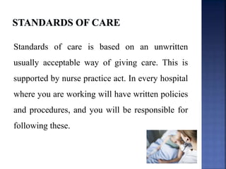 Standards of care is based on an unwritten
usually acceptable way of giving care. This is
supported by nurse practice act. In every hospital
where you are working will have written policies
and procedures, and you will be responsible for
following these.
 