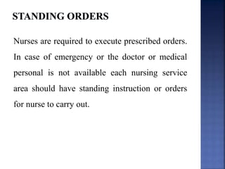 Nurses are required to execute prescribed orders.
In case of emergency or the doctor or medical
personal is not available each nursing service
area should have standing instruction or orders
for nurse to carry out.
 