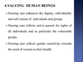  Nursing care enhances the dignity, individuality
and self esteem of individuals and groups.
 Nursing care reflects active pursuit for rights of
all individuals and in particular the vulnerable
groups.
 Nursing care reflects gender sensitivity towards
the need of women to their health.
 