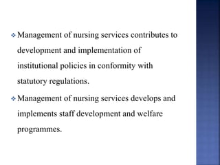  Management of nursing services contributes to
development and implementation of
institutional policies in conformity with
statutory regulations.
 Management of nursing services develops and
implements staff development and welfare
programmes.
 