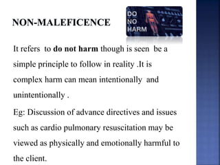It refers to do not harm though is seen be a
simple principle to follow in reality .It is
complex harm can mean intentionally and
unintentionally .
Eg: Discussion of advance directives and issues
such as cardio pulmonary resuscitation may be
viewed as physically and emotionally harmful to
the client.
 