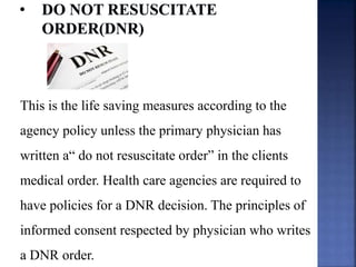 This is the life saving measures according to the
agency policy unless the primary physician has
written a“ do not resuscitate order” in the clients
medical order. Health care agencies are required to
have policies for a DNR decision. The principles of
informed consent respected by physician who writes
a DNR order.
 