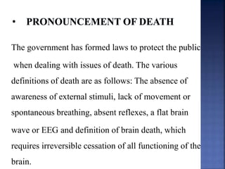 The government has formed laws to protect the public
when dealing with issues of death. The various
definitions of death are as follows: The absence of
awareness of external stimuli, lack of movement or
spontaneous breathing, absent reflexes, a flat brain
wave or EEG and definition of brain death, which
requires irreversible cessation of all functioning of the
brain.
 