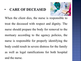 When the client dies, the nurse is responsible to
treat the deceased with respect and dignity. The
nurse should prepare the body for removal to the
mortuary according to the agency policies, the
nurse is responsible for properly identifying the
body could result in severe distress for the family
as well as legal ramifications for both hospital
and the nurse.
 