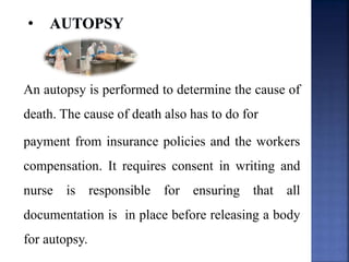 An autopsy is performed to determine the cause of
death. The cause of death also has to do for
payment from insurance policies and the workers
compensation. It requires consent in writing and
nurse is responsible for ensuring that all
documentation is in place before releasing a body
for autopsy.
 