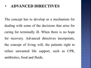 The concept has to develop as a mechanism for
dealing with some of the decisions that arise for
caring for terminally ill. When there is no hope
for recovery. Advanced directives incorporate,
the concept of living will, the patients right to
refuse unwanted life support, such as CPR,
antibiotics, food and fluids.
 