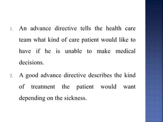 1. An advance directive tells the health care
team what kind of care patient would like to
have if he is unable to make medical
decisions.
2. A good advance directive describes the kind
of treatment the patient would want
depending on the sickness.
 