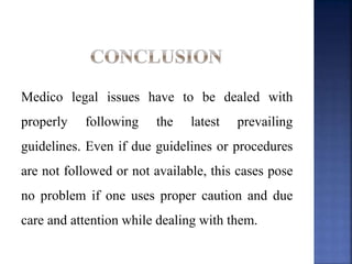 Medico legal issues have to be dealed with
properly following the latest prevailing
guidelines. Even if due guidelines or procedures
are not followed or not available, this cases pose
no problem if one uses proper caution and due
care and attention while dealing with them.
 