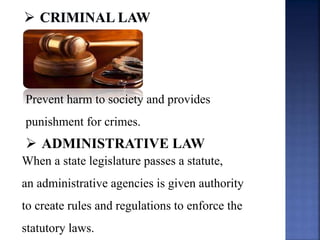 Prevent harm to society and provides
punishment for crimes.
 ADMINISTRATIVE LAW
When a state legislature passes a statute,
an administrative agencies is given authority
to create rules and regulations to enforce the
statutory laws.
 