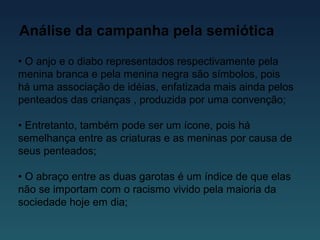 Análise da campanha pela semiótica
• O anjo e o diabo representados respectivamente pela
menina branca e pela menina negra são símbolos, pois
há uma associação de idéias, enfatizada mais ainda pelos
penteados das crianças , produzida por uma convenção;
• Entretanto, também pode ser um ícone, pois há
semelhança entre as criaturas e as meninas por causa de
seus penteados;
• O abraço entre as duas garotas é um índice de que elas
não se importam com o racismo vivido pela maioria da
sociedade hoje em dia;
 