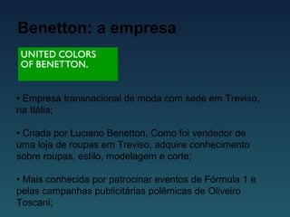 Benetton: a empresa
• Empresa transnacional de moda com sede em Treviso,
na Itália;
• Criada por Luciano Benetton. Como foi vendedor de
uma loja de roupas em Treviso, adquire conhecimento
sobre roupas, estilo, modelagem e corte;
• Mais conhecida por patrocinar eventos de Fórmula 1 e
pelas campanhas publicitárias polêmicas de Oliveiro
Toscani;
 