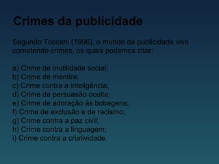 Crimes da publicidade
Segundo Toscani (1996), o mundo da publicidade vive
cometendo crimes, os quais podemos citar:
a) Crime de inutilidade social;
b) Crime de mentira;
c) Crime contra a inteligência;
d) Crime de persuasão oculta;
e) Crime de adoração às bobagens;
f) Crime de exclusão e de racismo;
g) Crime contra a paz civil;
h) Crime contra a linguagem;
i) Crime contra a criatividade.
 
