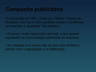 Campanha publicitária
•A campanha de 1991, criada por Oliveiro Toscani da
Benetton, nos traz à tona questões raciais e xenófobas,
por exemplo o Apartheid Sul-africano;
• O tema é muito repercutido até hoje e tem grande
expressão na comunicação publicitária da empresa;
• As crianças e os jovens são os que mais sentem e
sofrem com a segregação e a indiferença.
 