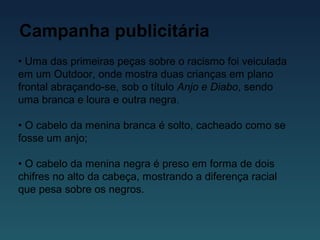 Campanha publicitária
• Uma das primeiras peças sobre o racismo foi veiculada
em um Outdoor, onde mostra duas crianças em plano
frontal abraçando-se, sob o título Anjo e Diabo, sendo
uma branca e loura e outra negra.
• O cabelo da menina branca é solto, cacheado como se
fosse um anjo;
• O cabelo da menina negra é preso em forma de dois
chifres no alto da cabeça, mostrando a diferença racial
que pesa sobre os negros.
 