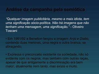 Análise da campanha pela semiótica
“Qualquer imagem publicitária, mesmo a mais idiota, tem
uma significação sócio-política. Não há imagens que não
tenham uma mensagem, uma significação.” - Oliveiro
Toscani
• Em 1991/92 a Benetton lançou a imagem Anjo e Diabo,
contendo duas meninas, uma negra e outra branca, se
abraçando;
• Expressa o preconceito existente na sociedade, não só
evidente com os negros, mas também com outras raças,
apesar de que antigamente a discriminação era bem
maior, atualmente nem tanto, mas existe e muito.
 