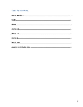1
Tabla de contenido
RESEÑA HISTÓRICA................................................................................................................... 2
VISIÓN ..................................................................................................................................... 3
MISIÓN .................................................................................................................................... 3
MATRIZ EFE.............................................................................................................................. 3
MATRIZ EFI............................................................................................................................... 4
MATRIZ IE................................................................................................................................. 6
MATRIZ FODA........................................................................................................................... 7
ANÁLISIS DE LA MATRIZ FODA .................................................................................................. 8
 