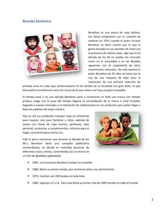 2
Reseña histórica
Benetton es una marca de ropa italiana.
Sus bases empezaron con la creación de
suéteres en 1955 cuando el joven Luciano
Benetton se diera cuenta que lo que la
gente buscaba en sus prendas de vestir era
la presencia de colores vivos, algo que en la
década de los 50 no estaba tan marcado
como en la actualidad o en las décadas
siguientes con el surgimiento de otros
movimientos culturales. De esta manera el
joven Benetton de 20 años se haría con el
uso de una máquina de tejer para la
realización de una primera colección de
prendas vivas en color que comercializaría en las tiendas de su localidad con gran éxito, lo que
bien podría considerarse como los inicios de lo que viene a ser hoy una gran compañía.
El tiempo pasó y en una década Benetton pasó a convertirse en toda una marca con tiendas
propias, luego con el paso del tiempo llegaría la consolidación de la marca a nivel mundial,
llegando a nuevos mercados y la realización de subdivisiones en sus productos para poder llegar a
diversos públicos de mejor manera.
Hoy en día sus productos incluyen ropa no solamente
para mujeres sino para hombres y niños, además de
contar con líneas de ropa interior, perfumes, aseo
personal, accesorios y complementos, artículos para el
hogar, accesorios para cocina, etc.
Vale la pena mencionar que durante la década de los
90´s, Benetton lanzó una campaña publicitaria
extraordinaria, en donde se mostraba personas de
diferentes razas y etnias, convirtiendo así a la marca en
un hito de igualdad y globalidad.
 1965. Los hermanos Benetton fundan la compañía
 1968. Abren su primer tienda, que comienza como una red minorista
 1975. Cuentan con 200 locales en toda Italia
 1982. ingresan a E.U.A. Para esta fecha ya tenían más de 1900 tiendas en todo el mundo
 