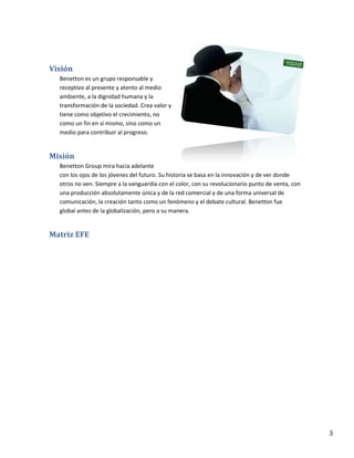 3
Visión
Benetton es un grupo responsable y
receptivo al presente y atento al medio
ambiente, a la dignidad humana y la
transformación de la sociedad. Crea valor y
tiene como objetivo el crecimiento, no
como un fin en sí mismo, sino como un
medio para contribuir al progreso.
Misión
Benetton Group mira hacia adelante
con los ojos de los jóvenes del futuro. Su historia se basa en la innovación y de ver donde
otros no ven. Siempre a la vanguardia con el color, con su revolucionario punto de venta, con
una producción absolutamente única y de la red comercial y de una forma universal de
comunicación, la creación tanto como un fenómeno y el debate cultural. Benetton fue
global antes de la globalización, pero a su manera.
Matriz EFE
 