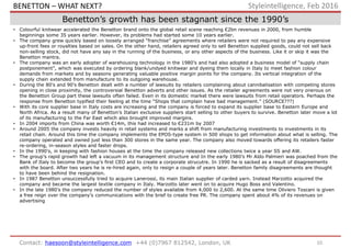 10Contact: haesoon@styleintelligence.com +44 (0)7967 812542, London, UK
Styleintelligence, Feb 2016
Benetton’s growth has been stagnant since the 1990’s
• Colourful knitwear accelerated the Benetton brand onto the global retail scene reaching €2bn revenues in 2000, from humble
beginnings some 35 years earlier. However, its problems had started some 10 years earlier.
• The company grew quickly based on loosely arranged “franchise” agreements where retailers were not required to pay any expensive
up-front fees or royalties based on sales. On the other hand, retailers agreed only to sell Benetton supplied goods, could not sell back
non-selling stock, did not have any say in the running of the business, or any other aspects of the business. Like it or skip it was the
Benetton mantra.
• The company was an early adopter of warehousing technology in the 1980’s and had also adopted a business model of “supply chain
postponement”, which was executed by ordering blank/undyed knitwear and dyeing them locally in Italy to meet fashion colour
demands from markets and by seasons generating valuable positive margin points for the company. Its vertical integration of the
supply chain extended from manufacture to its outgoing warehouse.
• During the 80’s and 90’s Benetton dealt with a number of lawsuits by retailers complaining about cannibalisation with competing stores
opening in close proximity, the controversial Benetton adverts and other issues. As the retailer agreements were not very onerous on
the Benetton Group part these lawsuits often failed. Even in its domestic market there were lawsuits from retail operators. Perhaps the
response from Benetton typified their feeling at the time “Shops that complain have bad management.” (SOURCE???)
• With its core supplier base in Italy costs are increasing and the company is forced to expand its supplier base to Eastern Europe and
North Africa. As a result many of Benetton’s Italian exclusive suppliers start selling to other buyers to survive. Benetton later move a lot
of its manufacturing to the Far East which also brought improved margins.
• In 2004 imports from China was worth €14m, this had increased to €231m by 2007
• Around 2005 the company invests heavily in retail systems and marks a shift from manufacturing investments to investments in its
retail chain. Around this time the company implements the EPOS-type system in 500 shops to get information about what is selling. The
company operated and owned just less than 300 stores in the same year. The company also moved towards offering its retailers faster
re-ordering, in-season styles and faster drops.
• In the 1990’s, in keeping with fashion houses at the time the company released new collections twice a year SS and AW.
• The group’s rapid growth had left a vacuum in its management structure and In the early 1980’s Mr Aldo Palmieri was poached from the
Bank of Italy to become the group’s first CEO and to create a corporate strucutre. In 1990 he is sacked as a result of disagreements
with the board. After two years he is re-hired again, only to resign a couple of years later. Benetton family disagreements are thought
to have been behind the resignation.
• In 1987 Benetton unsuccessfully tried to acquire Lanerossi, its main Italian supplier of carded yarn. Instead Marzotto acquired the
company and became the largest textile company in Italy. Marzotto later went on to acquire Hugo Boss and Valentino.
• In the late 1980’s the company reduced the number of styles available from 4,000 to 2,600. At the same time Oliviero Toscani is given
a free reign over the company’s communications with the brief to create free PR. The company spent about 4% of its revenues on
advertising
BENETTON – WHAT NEXT?
 