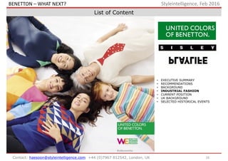 16Contact: haesoon@styleintelligence.com +44 (0)7967 812542, London, UK
Styleintelligence, Feb 2016
List of Content
• EXECUTIVE SUMMARY
• RECOMMENDATIONS
• BACKGROUND
• INDUSTRIAL FASHION
• CURRENT POSITION
• UK BACKGROUND
• SELECTED HISTORICAL EVENTS
BENETTON – WHAT NEXT?
 