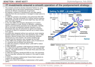 IT investments ensured a smooth operation of the postponement strategy
17Contact: haesoon@styleintelligence.com +44 (0)7967 812542, London, UK
Styleintelligence, Feb 2016
• The company strived to develop Industrial Fashion by using
technology and its well known postponement strategy to
become an efficient manufacturer of garments.
• By keeping a network of manufacturers and sales agents
separate from the core business it managed to keep costs at a
minimum.
• In 1980 the company was already using advanced CAD CAM
technology. This was connected to a cutting machine allowing
15,000 full garments to be cut every eight hour day with less
than 15% cloth wastage.1
• In the mid 1980’s the company developed an IT system
allowing retailers to order directly to Benetton, bypassing
agents, and automating payments due to Benetton. Partially
due to the loose arrangement between Benetton and its
franchisees this was not welcomed by agents and retailers.
• A network of Mark III computers was set up to collect orders
from agents
• As shops were designed without any particular stock keeping
facilities logistics became key to the operations and, in 1986
Benetton opened Europe’s then most advanced robotized
warehouse at a cost of $32m. No human handling was
required and the operation was managed by five staff.
• In the 1980’s the company spent about 1.2% of revenues on
IT, including hard & software and personnel.
• In 1992 the company employed about 1,000 staff on about
€1.6bn revenues.
• In 2002 Benetton invested in SAP Apparel & Footwear solution
for 1,500 of its staff to consolidate all its IT into a simple ERP
solution. The implementation of this took three years and cost
more than €30m.
• In 2003 the company introduced RFID to over 15m garments
but not long after withdrew the initiative in the wake of public
criticism.
• In 2010 the company implemented Oracle Retail systems to
support its retail operations.2
• In the end of 2012 the company implemented a PLM system
(WFX)
1 European Cases in Strategic Management, John Hendry. 2 Quickborn Consulting LLP, 2010
BENETTON – WHAT NEXT?
 