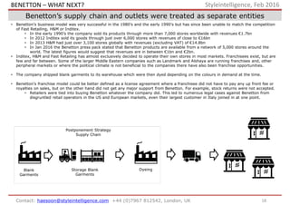 18Contact: haesoon@styleintelligence.com +44 (0)7967 812542, London, UK
Styleintelligence, Feb 2016
Benetton’s supply chain and outlets were treated as separate entities
• Benetton’s business model was very successful in the 1980’s and the early 1990’s but has since been unable to match the competition
of Fast Retailing, H&M or Inditex.
• In the early 1990’s the company sold its products through more than 7,000 stores worldwide with revenues €1.7bn
• In 2012 Inditex sold its goods through just over 6,000 stores with revenues of close to €16bn
• In 2013 H&M had just over 3,100 stores globally with revenues (excluding VAT) of €14.8bn
• In Jan 2016 the Benetton press pack stated that Benetton products are available from a network of 5,000 stores around the
world. The latest figures would suggest that revenues are in between €1bn and €2bn.
• Inditex, H&M and Fast Retailing has almost exclusively decided to operate their own stores in most markets. Franchisees exist, but are
few and far between. Some of the larger Middle Eastern companies such as Landmark and Alshaya are running franchises and, other
peripheral markets or where the political climate is not beneficial to the companies there have also been franchise opportunities.
• The company shipped blank garments to its warehouse which were then dyed depending on the colours in demand at the time.
• Benetton’s franchise model could be better defined as a license agreement where a franchisee did not have to pay any up front fee or
royalties on sales, but on the other hand did not get any major support from Benetton. For example, stock returns were not accepted.
• Retailers were tied into buying Benetton whatever the company did. This led to numerous legal cases against Benetton from
disgruntled retail operators in the US and European markets, even their largest customer in Italy joined in at one point.
Postponement Strategy
Supply Chain
Blank
Garments
Storage Blank
Garments
Dyeing
BENETTON – WHAT NEXT?
 