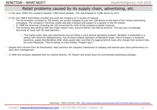 19Contact: haesoon@styleintelligence.com +44 (0)7967 812542, London, UK
Styleintelligence, Feb 2016
Retail problems caused by its supply chain, advertising, etc.
• In the early 1990’s the company boasted 7,000 stores globally. This had dropped to 4,000 stores by 2011.
• In the mid 1990’s franchisees revolted and sued the company for a variety of reasons:
• The US business increased to 750 stores, but quickly dropped to just over 100 stores on the back of the Toscani advertising
campaigns. The company’s franchise model was also criticised and subject to a lawsuit in the US market.
• In 1998 the Americas (including the US) accounted for 14% of the company’s global revenues.
• The company was working with two major season lines, Autumn/Winter and Spring Summer. This was also increasingly
becoming an issue with its retail partners:
• "The highly public spat over advertising may be hiding a more serious operating problem. Benetton is embroiled in a
lawsuit with Santomo Abbigliamento, one of Italy's largest operators of Benetton shops. Marco Prosperi, a Santomo
executive, gripes that Benetton often ships goods late--and that it's lagging behind rivals who change their product lines
far more frequently. They're selling us tired clothes, Prosperi says.”1
• Despite this criticism from its franchisees/ retail partners the company maintained its heading and blamed poor store performance on
poor store management.
• In 2000 the company departed with its creative director, Mr Toscani and toned down its controversial advertising strategy.
1 Bloomberg, "TIRED CLOTHES, 1995. (http://www.bloomberg.com/bw/stories/1995-04-09/the-faded-colors-of-benetton).
BENETTON – WHAT NEXT?
 