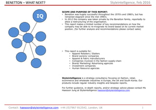 BENETTON – WHAT NEXT?
2Contact: haesoon@styleintelligence.com +44 (0)7967 812542, London, UK
SCOPE AND PURPOSE OF THIS REPORT:
• Benetton was hugely successful throughout the 1970’s and 1980’s, but has
remained stagnant since the mid 1990’s.
• In 2012 the company was taken private by the Benetton family, reportedly to
allow a restructuring of the organisation.
• This report makes a limited number of key recommendations on how the
company may be able to re-invigorate its brand based on its current market
position. (for further analysis and recommendations please contact sales)
• This report is suitable for:
• Apparel Retailers / Etailers
• Brand owners/ companies
• Apparel & Fabric manufacturers
• Companies involved in the fashion supply-chain
• Brand/ Marketing/ Advertising agencies
• Investment companies
• Human Resource agencies
Styleintelligence is a strategy consultancy focusing on fashion, retail,
ecommerce and wholesale industries in Europe, the UK and South Korea. Our
products include regular industry insights and bespoke reports.
For further guidance, in-depth reports, and/or strategic advice please contact Ms
Haesoon Jung at Styleintelligence haesoon@styleintelligence.com
IQ
Styleintelligence, Feb 2016
 