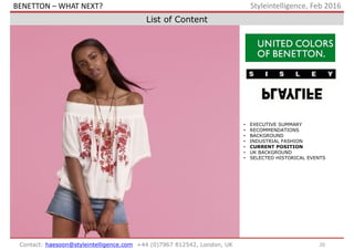20Contact: haesoon@styleintelligence.com +44 (0)7967 812542, London, UK
Styleintelligence, Feb 2016
List of Content
• EXECUTIVE SUMMARY
• RECOMMENDATIONS
• BACKGROUND
• INDUSTRIAL FASHION
• CURRENT POSITION
• UK BACKGROUND
• SELECTED HISTORICAL EVENTS
BENETTON – WHAT NEXT?
 