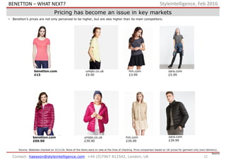 22Contact: haesoon@styleintelligence.com +44 (0)7967 812542, London, UK
Styleintelligence, Feb 2016
Pricing has become an issue in key markets
• Benetton’s prices are not only perceived to be higher, but are also higher than its main competitors.
uniqlo.co.uk
£39.90
hm.com
£39.99
hm.com
£3.99
uniqlo.co.uk
£9.90
benetton.com
£69.90
benetton.com
£13
zara.com
£5.99
zara.com
£39.99
Source: Websites checked on 31/1/16. None of the items were on sale at the time of checking. Price comparison based on UK prices for garment only (excl delivery).
Source:
BENETTON – WHAT NEXT?
 