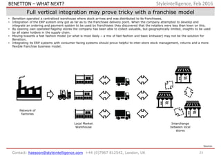23Contact: haesoon@styleintelligence.com +44 (0)7967 812542, London, UK
Styleintelligence, Feb 2016
Full vertical integration may prove tricky with a franchise model
• Benetton operated a centralised warehouse where stock arrives and was distributed to its franchisees.
• Integration of the ERP system only got as far as to the franchisee delivery point. When the company attempted to develop and
integrate an ordering and payment system to be used by franchisees they discovered that the retailers were less than keen on this.
• By opening own operated flagship stores the company has been able to collect valuable, but geographically limited, insights to be used
by all stake holders in the supply chain.
• Moving towards a fast fashion model (or what is most likely – a mix of fast fashion and basic knitwear) may not be the solution for
Benetton.
• Integrating its ERP systems with consumer facing systems should prove helpful to inter-store stock management, returns and a more
flexible franchise business model.
Source:
Local Market
Warehouse
Network of
factories
Interchange
between local
stores
BENETTON – WHAT NEXT?
 
