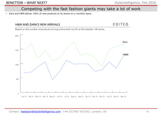 24Contact: haesoon@styleintelligence.com +44 (0)7967 812542, London, UK
Styleintelligence, Feb 2016
Competing with the fast fashion giants may take a lot of work
• Zara and H&M deliver 100’s of new products to its stores on a monthly basis.
BENETTON – WHAT NEXT?
 