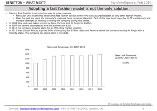 25Contact: haesoon@styleintelligence.com +44 (0)7967 812542, London, UK
Styleintelligence, Feb 2016
Adopting a fast fashion model is not the only solution
• Entering Fast Fashion is not a certain way to grow revenues.
• New Look UK’s experience shows that fast fashion can be at the very least as unpredictable as any other fashion models.
• Over the past six years the company’s revenues have remained stagnant. Part of this may have been due to PE involvement and
multiple attempts at floating or selling the company during this period.
• In 2004 New Look was taken private by Apax, Permira and Mr Singh for £669m.
• In 2007 the owners attempted to exit the business for £2bn
• In 2010 the company dropped plans for an IPO citing market volatility
• In 2015 Brait (South Africa) acquired 90% of the group for £790m. Apax and Permira exited the buinsess leaving Mr Singh with a
minority stake. The company has about £1bn in net debt.
UK revenues, not including franchisees, ecommerce
New Look Revenues
CAGR% (2007-2014)
4.61%
0
200
400
600
800
1000
1200
1400
1600
2007 2008 2009 2010 2011 2012 2013 2014
New Look Revenues, £m 2007-2014
BENETTON – WHAT NEXT?
 