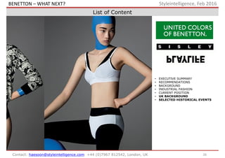 • EXECUTIVE SUMMARY
• RECOMMENDATIONS
• BACKGROUND
• INDUSTRIAL FASHION
• CURRENT POSITION
• UK BACKGROUND
• SELECTED HISTORICAL EVENTS
26Contact: haesoon@styleintelligence.com +44 (0)7967 812542, London, UK
Styleintelligence, Feb 2016
List of Content
BENETTON – WHAT NEXT?
 