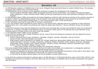 Benetton UK
27Contact: haesoon@styleintelligence.com +44 (0)7967 812542, London, UK
Styleintelligence, Feb 2016
• In 1996 Benetton opened a 17,000sqft store in the corner of Regent Street and Oxford Street in London’s Oxford Circus. The company
previously had a smaller shop in the same location.
• In 2000 Benetton set up a number of local operating companies to support the management of its megastores
• The UK subsidiary Benetton Retail (1988) Ltd acquired Denware Ltd from third parties. This company managed the Regent
Street megastore in London. Benetton Retail (1988) Ltd was also responsible for direct sales operations throughout the United
Kingdom.
• In 2003 Benetton Retail (1988) Ltd transferred all its lease obligations to Bencom SpA. Remaining activities of the company was that of
an agent in relation to selling Benetton goods in the UK market. In the same year Benetton was rumoured to be looking to divest
properties (source: Retail Property Briefing Paper 17, End of Year Roundup, 2003. Chase and Partners)
• In 2011 wholesale accounted for about 66% of revenues in Switzerland.
• In 2011 the company report described its returns policy as “The Group’s policy regarding returns by customers is quite restrictive,
allowing these only in very specific circumstances (eg. Defective goods, late shipment)”. (Source: Benetton Group, Annual Report
FY2011)
• In May 2012 Benetton Group SpA was delisted from the Milan stock exchange after 36 years and transferred under the ownership of
Edizione Srl, a company controlled by the Benetton family. The primary reason given for the delisting was to give Benetton Group
breathing space to increase profits as the share value had dropped
• In 2013 Benetton Retail (1988) Ltd was liquidated.
• In Jan 2016 the company had a number of stores in the UK, many of which are trading as concessions with key department stores
Fenwick and House of Fraser.
• Fenwick: Bracknell, Brent Cross, Canterbury, Colchester, Kingston, Leicester, Newcastle, York (not online!)
• House of Fraser: Mens and Kidswear only (online)
• Shop locations listed on Benetton’s UK website are: Armagh, Ballymena, Beaconsfield, Belfast, Birmingham, Bristol, Canterbury,
Cardiff, Colchester, Coleraine, Croydon, Dungannon, Edinburgh, Enfield, Enniskillen, Esher, Glasgow, Guernsey, Harrogate,
Huddersfield, Jersey, Kingston upon Thames, Leicester, Liverpool, London, Manchester, Newbury, Newcastle-upon-Thyme,
Norwich, Penrith, Portadown, Reigate, Torquay, Truro
• Only a small number of the listed locations are independent operators.
• The London Regent Street Flagship store has been the focus for quite a few protests, but is positioned in a strategically significant
location in the middle of Oxford Circus with about 500,000 people passing by every day.
• According to Glassdoor the location suffers from high staff turnover and abolished commissions to floor staff in 2015 (Note: none
of these claims has been independently confirmed by the authors of this report)
• In Dec 2014 the company was the target of an anti-fur protest in London Oxford Circus
• In Jan 2016 the company announced it is going to open a 15,300 sqft store in 73-89 Oxford Street to open in 2017-2018. GPE Plc is the
developer and annual rent is thought to be £2.6m (New Look who are taking a 31,800sqft shop in the same development has quoted a
rent of £3.65m).
Source: 1 Wikinvest.com
BENETTON – WHAT NEXT?
 