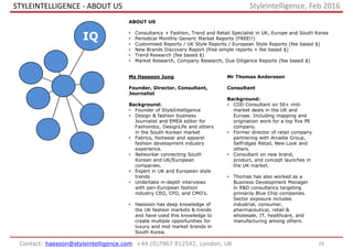Contact: haesoon@styleintelligence.com +44 (0)7967 812542, London, UK
ABOUT US
• Consultancy + Fashion, Trend and Retail Specialist in UK, Europe and South Korea
• Periodical Monthly Generic Market Reports (FREE!!)
• Customised Reports / UK Style Reports / European Style Reports (fee based $)
• New Brands Discovery Report (free simple reports + fee based $)
• Trend Research (fee based $)
• Market Research, Company Research, Due Diligence Reports (fee based $)
Ms Haesoon Jung
Founder, Director, Consultant,
Journalist
Background:
• Founder of StyleIntelligence
• Design & fashion business
Journalist and EMEA editor for
Fashionbiz, DesignLife and others
in the South Korean market
• Fabrics, footwear and apparel
fashion development industry
experience.
• Networker connecting South
Korean and UK/European
companies.
• Expert in UK and European style
trends
• Undertake in-depth interviews
with pan-European fashion
industry CEO, CFO, and CMO’s.
• Haesoon has deep knowledge of
the UK fashion markets & trends
and have used this knowledge to
create multiple opportunities for
luxury and mid market brands in
South Korea.
Mr Thomas Andersson
Consultant
Background:
• CDD Consultant on 50+ mid-
market deals in the UK and
Europe. Including mapping and
origination work for a top five PE
company.
• Former director of retail company
partnering with Arcadia Group,
Selfridges Retail, New Look and
others.
• Consultant on new brand,
product, and concept launches in
the UK market.
• Thomas has also worked as a
Business Development Manager
in R&D consultancy targeting
primarily Blue Chip companies.
Sector exposure includes
industrial, consumer,
pharmaceutical, retail &
wholesale, IT, healthcare, and
manufacturing among others.
STYLEINTELLIGENCE - ABOUT US
29
IQ
Styleintelligence, Feb 2016
 