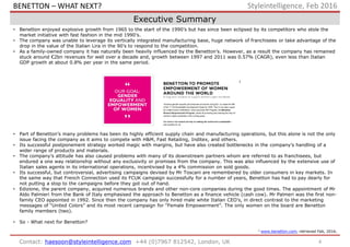 4Contact: haesoon@styleintelligence.com +44 (0)7967 812542, London, UK
Styleintelligence, Feb 2016
Executive Summary
• Benetton enjoyed explosive growth from 1965 to the start of the 1990’s but has since been eclipsed by its competitors who stole the
market initiative with fast fashion in the mid 1990’s.
• The company was unable to leverage its vertically integrated manufacturing base, huge network of franchisees or take advantage of the
drop in the value of the Italian Lira in the 90’s to respond to the competition.
• As a family-owned company it has naturally been heavily influenced by the Benetton’s. However, as a result the company has remained
stuck around €2bn revenues for well over a decade and, growth between 1997 and 2011 was 0.57% (CAGR), even less than Italian
GDP growth at about 0.8% per year in the same period.
• Part of Benetton’s many problems has been its highly efficient supply chain and manufacturing operations, but this alone is not the only
issue facing the company as it aims to compete with H&M, Fast Retailing, Inditex, and others.
• Its successful postponement strategy worked magic with margins, but have also created bottlenecks in the company’s handling of a
wider range of products and materials.
• The company’s attitude has also caused problems with many of its downstream partners whom are referred to as franchisees, but
endured a one way relationship without any exclusivity or promises from the company. This was also influenced by the extensive use of
Italian sales agents in its international operations, incentivised by a 4% commission on sold goods.
• Its successful, but controversial, advertising campaigns devised by Mr Toscani are remembered by older consumers in key markets. In
the same way that French Connection used its FCUK campaign successfully for a number of years, Benetton has had to pay dearly for
not putting a stop to the campaigns before they got out of hand.
• Edizione, the parent company, acquired numerous brands and other non-core companies during the good times. The appointment of Mr
Aldo Palmieri from the Bank of Italy emphasised the approach to Benetton as a finance vehicle (cash cow). Mr Palmeri was the first non-
family CEO appointed in 1992. Since then the company has only hired male white Italian CEO’s, in direct contrast to the marketing
messages of “United Colors” and its most recent campaign for “Female Empowerment”. The only women on the board are Benetton
family members (two).
• So - What next for Benetton?
1 www.benetton.com, retrieved Feb, 2016.
1
BENETTON – WHAT NEXT?
 
