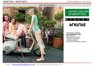 5Contact: haesoon@styleintelligence.com +44 (0)7967 812542, London, UK
Styleintelligence, Feb 2016
List of Content
• EXECUTIVE SUMMARY
• RECOMMENDATIONS
• BACKGROUND
• INDUSTRIAL FASHION
• CURRENT POSITION
• UK BACKGROUND
• SELECTED HISTORICAL EVENTS
BENETTON – WHAT NEXT?
 