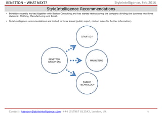 6Contact: haesoon@styleintelligence.com +44 (0)7967 812542, London, UK
Styleintelligence, Feb 2016
StyleIntelligence Recommendations
• Benetton recently worked together with Boston Consulting and has started restructuring the company dividing the business into three
divisions: Clothing, Manufacturing and Retail.
• StyleIntelligence recommendations are limited to three areas (public report, contact sales for further information):
BENETTON
GROUP SPA
FABRIC
TECHNOLOGY
MARKETING
STRATEGY
BENETTON – WHAT NEXT?
 
