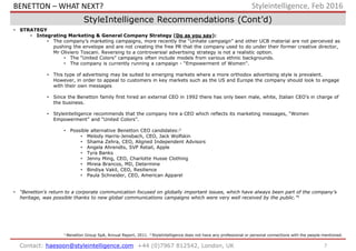 7Contact: haesoon@styleintelligence.com +44 (0)7967 812542, London, UK
Styleintelligence, Feb 2016
StyleIntelligence Recommendations (Cont’d)
• STRATEGY
• Integrating Marketing & General Company Strategy (Do as you say):
• The company’s marketing campaigns, more recently the “Unhate campaign” and other UCB material are not perceived as
pushing the envelope and are not creating the free PR that the company used to do under their former creative director,
Mr Oliviero Toscani. Reversing to a controversial advertising strategy is not a realistic option.
• The “United Colors” campaigns often include models from various ethnic backgrounds.
• The company is currently running a campaign - “Empowerment of Women”.
• This type of advertising may be suited to emerging markets where a more orthodox advertising style is prevalent.
However, in order to appeal to customers in key markets such as the US and Europe the company should look to engage
with their own messages
• Since the Benetton family first hired an external CEO in 1992 there has only been male, white, Italian CEO’s in charge of
the business.
• Styleintelligence recommends that the company hire a CEO which reflects its marketing messages, “Women
Empowerment” and “United Colors”.
• Possible alternative Benetton CEO candidates:2
• Melody Harris-Jensbach, CEO, Jack Wolfskin
• Shama Zehra, CEO, Aligned Independent Advisors
• Angela Ahrendts, SVP Retail, Apple
• Tyra Banks
• Jenny Ming, CEO, Charlotte Husse Clothing
• Mireia Brancos, MD, Determine
• Bindiya Vakil, CEO, Resilience
• Paula Schneider, CEO, American Apparel
• “Benetton’s return to a corporate communication focused on globally important issues, which have always been part of the company’s
heritage, was possible thanks to new global communications campaigns which were very well received by the public.”1
1 Benetton Group SpA, Annual Report, 2011. 2 StyleIntelligence does not have any professional or personal connections with the people mentioned.
BENETTON – WHAT NEXT?
 