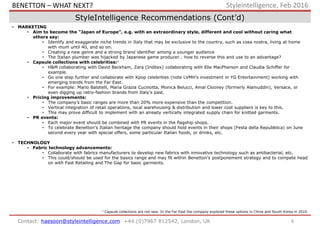8Contact: haesoon@styleintelligence.com +44 (0)7967 812542, London, UK
Styleintelligence, Feb 2016
StyleIntelligence Recommendations (Cont’d)
• MARKETING
• Aim to become the “Japan of Europe”, e.g. with an extraordinary style, different and cool without caring what
others say:
• Identify and exaggerate niche trends in Italy that may be exclusive to the country, such as cosa nostra, living at home
with mum until 40, and so on.
• Creating a new genre and a strong brand identifier among a younger audience
• The Italian plumber was hijacked by Japanese game producer… how to reverse this and use to an advantage?
• Capsule collections with celebrities:1
• H&M collaborating with David Beckham, Zara (Inditex) collaborating with Elle MacPherson and Claudia Schiffer for
example.
• Go one step further and collaborate with Kpop celebrities (note LVMH’s investment in YG Entertainment) working with
emerging trends from the Far East.
• For example: Mario Balotelli, Maria Grazia Cucinotta, Monica Belucci, Amal Clooney (formerly Alamuddin), Versace, or
even digging up retro-fashion brands from Italy’s past.
• Pricing improvements:
• The company’s basic ranges are more than 20% more expensive than the competition.
• Vertical integration of retail operations, local warehousing & distribution and lower cost suppliers is key to this.
• This may prove difficult to implement with an already vertically integrated supply chain for knitted garments.
• PR events:
• Each major event should be combined with PR events in the flagship shops.
• To celebrate Benetton’s Italian heritage the company should hold events in their shops (Festa della Repubblica) on June
second every year with special offers, some particular Italian foods, or drinks, etc.
• TECHNOLOGY
• Fabric technology advancements:
• Collaborate with fabrics manufacturers to develop new fabrics with innovative technology such as antibacterial, etc.
• This could/should be used for the basics range and may fit within Benetton’s postponement strategy and to compete head
on with Fast Retailing and The Gap for basic garments.
1 Capsule collections are not new. In the Far East the company explored these options in China and South Korea in 2010.
BENETTON – WHAT NEXT?
 