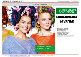 9Contact: haesoon@styleintelligence.com +44 (0)7967 812542, London, UK
Styleintelligence, Feb 2016
List of Content
• EXECUTIVE SUMMARY
• RECOMMENDATIONS
• BACKGROUND
• INDUSTRIAL FASHION
• CURRENT POSITION
• UK BACKGROUND
• SELECTED HISTORICAL EVENTS
BENETTON – WHAT NEXT?
 