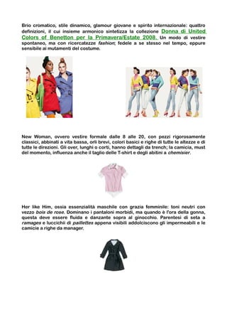 Brio cromatico, stile dinamico, glamour giovane e spirito internazionale: quattro
definizioni, il cui insieme armonico sintetizza la collezione Donna di United
Colors of Benetton per la Primavera/Estate 2008. Un modo di vestire
spontaneo, ma con ricercatezze fashion; fedele a se stesso nel tempo, eppure
sensibile ai mutamenti del costume.




New Woman, ovvero vestire formale dalle 8 alle 20, con pezzi rigorosamente
classici, abbinati a vita bassa, orli brevi, colori basici e righe di tutte le altezze e di
tutte le direzioni. Gli over, lunghi o corti, hanno dettagli da trench; la camicia, must
del momento, influenza anche il taglio delle T-shirt e degli abitini a chemisier.




Her like Him, ossia essenzialità maschile con grazia femminile: toni neutri con
vezzo bois de rose. Dominano i pantaloni morbidi, ma quando è l'ora della gonna,
questa deve essere fluida e danzante sopra al ginocchio. Parentesi di seta a
ramages e luccichii di paillettes appena visibili addolciscono gli impermeabili e le
camicie a righe da manager.
 