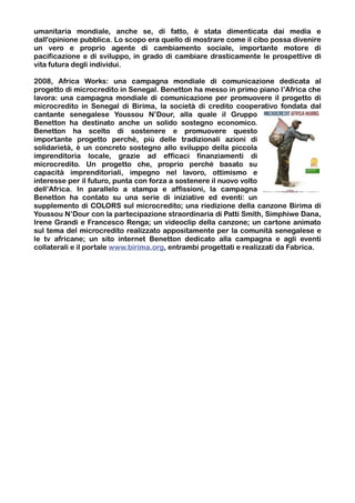 umanitaria mondiale, anche se, di fatto, è stata dimenticata dai media e
dall'opinione pubblica. Lo scopo era quello di mostrare come il cibo possa divenire
un vero e proprio agente di cambiamento sociale, importante motore di
pacificazione e di sviluppo, in grado di cambiare drasticamente le prospettive di
vita futura degli individui.

2008, Africa Works: una campagna mondiale di comunicazione dedicata al
progetto di microcredito in Senegal. Benetton ha messo in primo piano l’Africa che
lavora: una campagna mondiale di comunicazione per promuovere il progetto di
microcredito in Senegal di Birima, la società di credito cooperativo fondata dal
cantante senegalese Youssou N’Dour, alla quale il Gruppo
Benetton ha destinato anche un solido sostegno economico.
Benetton ha scelto di sostenere e promuovere questo
importante progetto perché, più delle tradizionali azioni di
solidarietà, è un concreto sostegno allo sviluppo della piccola
imprenditoria locale, grazie ad efficaci finanziamenti di
microcredito. Un progetto che, proprio perché basato su
capacità imprenditoriali, impegno nel lavoro, ottimismo e
interesse per il futuro, punta con forza a sostenere il nuovo volto
dell’Africa. In parallelo a stampa e affissioni, la campagna
Benetton ha contato su una serie di iniziative ed eventi: un
supplemento di COLORS sul microcredito; una riedizione della canzone Birima di
Youssou N’Dour con la partecipazione straordinaria di Patti Smith, Simphiwe Dana,
Irene Grandi e Francesco Renga; un videoclip della canzone; un cartone animato
sul tema del microcredito realizzato appositamente per la comunità senegalese e
le tv africane; un sito internet Benetton dedicato alla campagna e agli eventi
collaterali e il portale www.birima.org, entrambi progettati e realizzati da Fabrica.
 