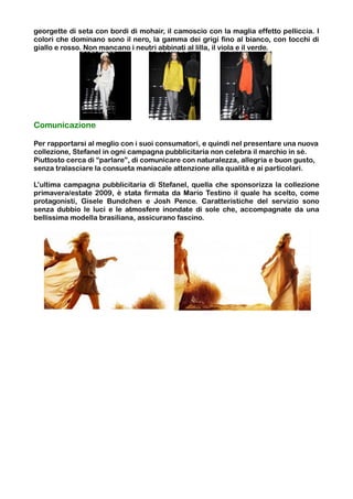georgette di seta con bordi di mohair, il camoscio con la maglia effetto pelliccia. I
colori che dominano sono il nero, la gamma dei grigi fino al bianco, con tocchi di
giallo e rosso. Non mancano i neutri abbinati al lilla, il viola e il verde.




Comunicazione

Per rapportarsi al meglio con i suoi consumatori, e quindi nel presentare una nuova
collezione, Stefanel in ogni campagna pubblicitaria non celebra il marchio in sé.
Piuttosto cerca di “parlare”, di comunicare con naturalezza, allegria e buon gusto,
senza tralasciare la consueta maniacale attenzione alla qualità e ai particolari.

L’ultima campagna pubblicitaria di Stefanel, quella che sponsorizza la collezione
primavera/estate 2009, è stata firmata da Mario Testino il quale ha scelto, come
protagonisti, Gisele Bundchen e Josh Pence. Caratteristiche del servizio sono
senza dubbio le luci e le atmosfere inondate di sole che, accompagnate da una
bellissima modella brasiliana, assicurano fascino.
 