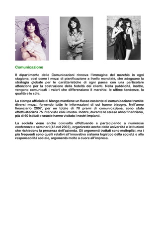 Comunicazione

Il dipartimento delle Comunicazioni rinnova l’immagine del marchio in ogni
stagione, così come i mezzi di pianificazione a livello mondiale, che adeguano la
strategia globale per le caratteristiche di ogni paese con una particolare
attenzione per la costruzione della fedeltà dei clienti. Nella pubblicità, inoltre,
vengono comunicati i valori che differenziano il marchio: le ultime tendenze, la
qualità e lo stile.

La stampa ufficiale di Mango mantiene un flusso costante di comunicazione tramite
diversi mezzi, fornendo tutte le informazioni di cui hanno bisogno. Nell’anno
finanziario 2007, per un totale di 70 premi di comunicazione, sono state
effettuatecirca 75 interviste con i media. Inoltre, durante lo stesso anno finanziario,
più di 60 istituti e scuole hanno visitato i nostri impianti.

La società viene anche coinvolta effettuando e partecipando a numerose
conferenze e seminari (45 nel 2007), organizzate anche dalle università e istituzioni
che richiedono la presenza dell’azienda. Gli argomenti trattati sono molteplici, ma i
più frequenti sono quelli relativi all’innovativo sistema logistico della società e alla
responsabilità sociale, argomento molto a cuore all’impresa.
 