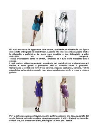 Gli abiti assumono la leggerezza delle nuvole, rendendo più divertente una figura
che è stata imbrigliata nei mesi freddi. Accanto alle linee essenziali appare anche
la silhouette a palloncino. Le forme sono morbide e ben dettagliate, a volte
arricchite             da              ruches               e             drapperie.
Tessuti evanescenti come lo chiffon, i merletti ed il tulle sono mescolati con il
cotone.
I capi vestono abbondantemente, soprattutto nei pantaloni che si alzano sopra il
bacino, e nelle gonne a palloncino che si fermano sopra il ginocchio.
Completano la collezione mini-dress colorati, eleganti spolverini, camicie, T-shirt
casual chic ed un delizioso abito nero senza spalline con scollo a cuore e cintura
gioiello.




Per la collezione giovane troviamo anche qui le tonalità del blu, accompagnate dal
verde. Sciarpe colorate e collane riempiono semplici t- shirt. Ai piedi, ovviamente,
sandali che, alti o bassi che siano, rimangono un must per l’estate.
 