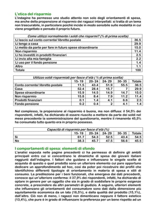 L’etica del risparmio
L’indagine ha permesso uno studio attento non solo degli orientamenti di spesa,
ma anche della propensione al risparmio dei ragazzi interpellati: si tratta di un tema
non trascurabile, in particolare poiché incide in modo sensibile sulle modalità in cui
viene progettato e pensato il proprio futuro.

         Come utilizzi normalmente i soldi che risparmi? (% di prima scelta)
Li lascio sul conto corrente/ libretto postale                                     36.5
Li tengo a casa                                                                    29.9
Li metto da parte per fare in futuro spese straordinarie                           15.0
Non risparmio                                                                      11.4
Li ho investiti in prodotti finanziari                                              2.5
Li invio alla mia famiglia                                                          2.2
Li uso per il fondo pensione                                                        1.4
Altro                                                                               1.1
Totale                                                                              100

             Utilizzo soldi risparmiati per fasce d’età ( % di prima scelta)
                                          15- 19    20- 24 24- 29       30- 35    Totale
Conto corrente/ libretto postale             11.5     43.4       51.9      55.5     36.5
Casa                                         52.4     28.4       15.7         7     29.9
Spese straordinarie                          15.9     14.5       14.9      14.7     15.0
Non risparmio                                15.8       8.4       7.9      11.2     11.4
Prodotti finanziari                           0.1       1.4       4.1       6.6      2.5
Fondo pensione                                0.2       0.4         2       4.1      1.4

Nel complesso, la propensione al risparmio è buona, ma non diffusa: il 54,5% dei
rispondenti, infatti, ha dichiarato di essere riuscito a mettere da parte dei soldi nel
mese precedente la somministrazione del questionario, mentre il rimanente 45,5%
ha consumato tutto quanto era in proprio possesso.

                      Capacità di risparmio per fasce d’età (%)
                                        15- 19    20- 24 24- 29        30- 35     Totale
Sì                                        61.7     54.3      52.5        43.4       54.5
No                                        38.3     45.7      47.5        56.6       45.5

I comportamenti di spesa: elementi di sfondo
L’analisi esposta nelle pagine precedenti ci ha permesso di definire gli ambiti
principali entro cui si concentrano le dinamiche di spesa dei giovani italiani
raggiunti dall’indagine. I fattori che guidano e influenzano le singole scelte di
acquisto di questo o quel prodotto sono un ulteriore elemento cui pare opportuno
dedicare un approfondimento ad hoc, così da poter poi ricostruire dei profili che
identifichino differenti tipologie di orientamento in materia di spesa e stili di
consumo. La predilezione per i beni funzionali, che emergeva dai dati precedenti,
conosce qui un’ulteriore conferma: il 37,9% dei rispondenti, infatti, ha dichiarato di
optare in genere per un oggetto che sia in grado di soddisfare le proprie esigenze
concrete, a prescindere da altri parametri di giudizio. A seguire, ulteriori elementi
che influenzano gli orientamenti del consumatore sono dati dalla dimensione più
squisitamente economica da un lato (16,5%), e dalla qualità del prodotto (15,1%),
dall’altro. Ciò non di meno, i ragazzi non dimenticano neppure il fattore estetico
(13,4%), che pure è in grado di influenzare la preferenza per un bene rispetto ad un
 
