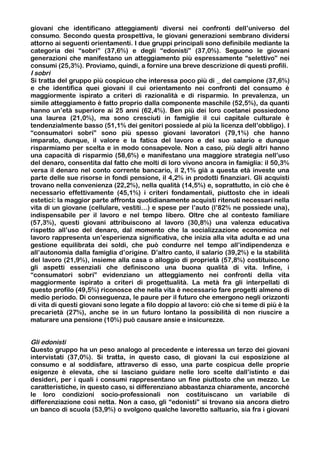 giovani che identificano atteggiamenti diversi nei confronti dell’universo del
consumo. Secondo questa prospettiva, le giovani generazioni sembrano dividersi
attorno ai seguenti orientamenti. I due gruppi principali sono definibile mediante la
categoria dei “sobri” (37,6%) e degli “edonisti” (37,0%). Seguono le giovani
generazioni che manifestano un atteggiamento più espressamente “selettivo” nei
consumi (25,3%). Proviamo, quindi, a fornire una breve descrizione di questi profili.
I sobri
Si tratta del gruppo più cospicuo che interessa poco più di _ del campione (37,6%)
e che identifica quei giovani il cui orientamento nei confronti del consumo è
maggiormente ispirato a criteri di razionalità e di risparmio. In prevalenza, un
simile atteggiamento è fatto proprio dalla componente maschile (52,5%), da quanti
hanno un’età superiore ai 25 anni (62,4%). Ben più dei loro coetanei possiedono
una laurea (21,0%), ma sono cresciuti in famiglie il cui capitale culturale è
tendenzialmente basso (51,1% dei genitori possiede al più la licenza dell’obbligo). I
“consumatori sobri” sono più spesso giovani lavoratori (79,1%) che hanno
imparato, dunque, il valore e la fatica del lavoro e del suo salario e dunque
risparmiamo per scelta e in modo consapevole. Non a caso, più degli altri hanno
una capacità di risparmio (58,6%) e manifestano una maggiore strategia nell’uso
del denaro, consentita dal fatto che molti di loro vivono ancora in famiglia: il 50,3%
versa il denaro nel conto corrente bancario, il 2,1% già a questa età investe una
parte delle sue risorse in fondi pensione, il 4,2% in prodotti finanziari. Gli acquisti
trovano nella convenienza (22,2%), nella qualità (14,5%) e, soprattutto, in ciò che è
necessario effettivamente (45,1%) i criteri fondamentali, piuttosto che in ideali
estetici: la maggior parte affronta quotidianamente acquisti ritenuti necessari nella
vita di un giovane (cellulare, vestiti…) e spese per l’auto (l’82% ne possiede una),
indispensabile per il lavoro e nel tempo libero. Oltre che al contesto familiare
(57,3%), questi giovani attribuiscono al lavoro (30,8%) una valenza educativa
rispetto all’uso del denaro, dal momento che la socializzazione economica nel
lavoro rappresenta un’esperienza significativa, che inizia alla vita adulta e ad una
gestione equilibrata dei soldi, che può condurre nel tempo all’indipendenza e
all’autonomia dalla famiglia d’origine. D’altro canto, il salario (39,2%) e la stabilità
del lavoro (21,9%), insieme alla casa o alloggio di proprietà (57,8%) costituiscono
gli aspetti essenziali che definiscono una buona qualità di vita. Infine, i
“consumatori sobri” evidenziano un atteggiamento nei confronti della vita
maggiormente ispirato a criteri di progettualità. La metà fra gli interpellati di
questo profilo (49,5%) riconosce che nella vita è necessario fare progetti almeno di
medio periodo. Di conseguenza, le paure per il futuro che emergono negli orizzonti
di vita di questi giovani sono legate a filo doppio al lavoro: ciò che si teme di più è la
precarietà (27%), anche se in un futuro lontano la possibilità di non riuscire a
maturare una pensione (10%) può causare ansie e insicurezze.


Gli edonisti
Questo gruppo ha un peso analogo al precedente e interessa un terzo dei giovani
intervistati (37,0%). Si tratta, in questo caso, di giovani la cui esposizione al
consumo e al soddisfare, attraverso di esso, una parte cospicua delle proprie
esigenze è elevata, che si lasciano guidare nelle loro scelte dall’istinto e dai
desideri, per i quali i consumi rappresentano un fine piuttosto che un mezzo. Le
caratteristiche, in questo caso, si differenziano abbastanza chiaramente, ancorché
le loro condizioni socio-professionali non costituiscano un variabile di
differenziazione così netta. Non a caso, gli “edonisti” si trovano sia ancora dietro
un banco di scuola (53,9%) o svolgono qualche lavoretto saltuario, sia fra i giovani
 