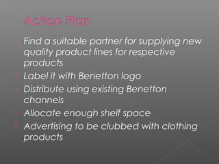    Find a suitable partner for supplying new
    quality product lines for respective
    products
   Label it with Benetton logo
   Distribute using existing Benetton
    channels
   Allocate enough shelf space
   Advertising to be clubbed with clothing
    products
 